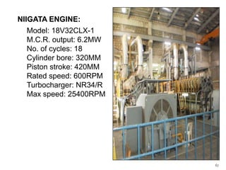 NIIGATA ENGINE:
Model: 18V32CLX-1
M.C.R. output: 6.2MW
No. of cycles: 18
Cylinder bore: 320MM
Piston stroke: 420MM
Rated speed: 600RPM
Turbocharger: NR34/R
Max speed: 25400RPM

67

 