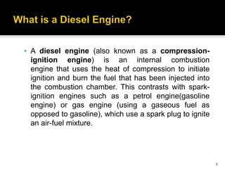  A diesel engine (also known as a compression-

ignition engine) is an internal combustion
engine that uses the heat of compression to initiate
ignition and burn the fuel that has been injected into
the combustion chamber. This contrasts with sparkignition engines such as a petrol engine(gasoline
engine) or gas engine (using a gaseous fuel as
opposed to gasoline), which use a spark plug to ignite
an air-fuel mixture.

8

 