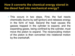  This occurs in two steps. First, the fuel reacts

chemically (burns by self ignition) and releases energy
in the form of heat. Second the heat causes the
gasses trapped in the cylinder to expand, and the
expanding gases, being confined by the cylinder, must
move the piston to expand. The reciprocating motion
of the piston is then converted into rotational motion
by the crankshaft.

9

 