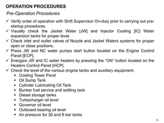 OPERATION PROCEDURES
Pre-Operation Procedures
 Verify order of operation with Shift Supervisor On-duty prior to carrying out prestartup procedures.
 Visually check the Jacket Water [JW] and Injector Cooling [IC] Water
expansion tanks for proper level.
 Check inlet and outlet valves of Nozzle and Jacket Waters systems for proper
open or close positions.
 Press JW and NC water pumps start button located on the Engine Control
Panel [ECP].
 Energize JW and IC water heaters by pressing the “ON” button located on the
Heaters Control Panel [HCP].
 Check the level of the various engine tanks and auxiliary equipment.
 Cooling Tower Pond
 Oil Sump Tank
 Cylinder Lubricating Oil Tank
 Bunker fuel service and settling tank
 Diesel storage tanks
 Turbocharger oil level
 Governor oil level
 Outboard bearing oil level
 Air pressure for 30 and 8 bar tanks
94

 