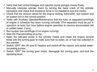  Verify that fuel control linkages and injection pump plunges moves freely.
 Manually lubricate cylinder liners by turning the hand crank of the cylinder
lubricators and check that excessive force is not needed to turn the cranks.
 Check that the various valves for the engine cooling, lubrication, fuel system and
air system are in the correct position.
 Verify with Auxiliary Operator/Maintenance that the lube oil separator/centrifuge
of engine in schedule has been running normally. (The separator must be put in
operation at least four hour before engine operation to remove accumulated dirt
or settled water, if any).
 Run bunker fuel centrifuge (if no engine running).
 Start the Pre-lubricating oil pump.
 Open the indicator cocks in the cylinder heads and rotate the engine several
times with the turning gear to make sure that no water, oil, or fuel has collected in
the cylinder.
 Switch “OFF” the JW and IC heaters and switch-off the injector and jacket watercirculating pumps.
 Switch “OFF” the turning gear motor, disengage the turning gear, and lock the
operating lever.

95

 