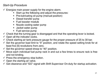 Start-Up Procedure
 Energize main power supply for the engine alarm.
 Start up the following and adjust the pressures:
 Pre-lubricating oil pump (manual position)
 Diesel transfer pump
 Fuel booster module
 Nozzle cooling water pump
 Jacket water pump
 Fuel service pump
 Check that the turning gear is disengaged and that the operating lever is locked.
 Open all the indicator cocks.
 Check starting air tank pressure gauge for the proper pressure of 25 to 30 bar.
 Set the governor load limit to “0” position, and rotate the speed setting knob for at
least five [5] revolutions from zero.
 Set the governor speed droop to “40” position.
 Move each individual fuel pump rack in and out a few times to ensure rack is free
and not binding.
 Press the emergency stop button.
 Open the starting air valve.
 Get clearance and “GO” signal with Shift Supervisor On-duty for startup activation.

96

 