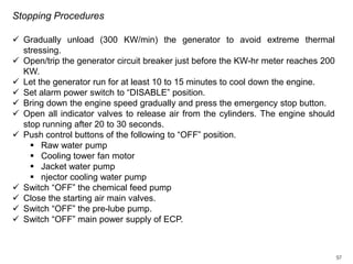 Stopping Procedures
 Gradually unload (300 KW/min) the generator to avoid extreme thermal
stressing.
 Open/trip the generator circuit breaker just before the KW-hr meter reaches 200
KW.
 Let the generator run for at least 10 to 15 minutes to cool down the engine.
 Set alarm power switch to “DISABLE” position.
 Bring down the engine speed gradually and press the emergency stop button.
 Open all indicator valves to release air from the cylinders. The engine should
stop running after 20 to 30 seconds.
 Push control buttons of the following to “OFF” position.
 Raw water pump
 Cooling tower fan motor
 Jacket water pump
 njector cooling water pump
 Switch “OFF” the chemical feed pump
 Close the starting air main valves.
 Switch “OFF” the pre-lube pump.
 Switch “OFF” main power supply of ECP.

97

 
