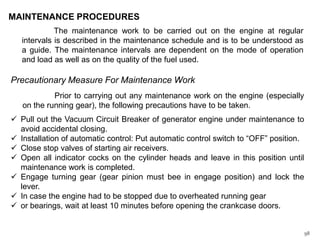 MAINTENANCE PROCEDURES
The maintenance work to be carried out on the engine at regular
intervals is described in the maintenance schedule and is to be understood as
a guide. The maintenance intervals are dependent on the mode of operation
and load as well as on the quality of the fuel used.

Precautionary Measure For Maintenance Work
Prior to carrying out any maintenance work on the engine (especially
on the running gear), the following precautions have to be taken.
 Pull out the Vacuum Circuit Breaker of generator engine under maintenance to
avoid accidental closing.
 Installation of automatic control: Put automatic control switch to “OFF” position.
 Close stop valves of starting air receivers.
 Open all indicator cocks on the cylinder heads and leave in this position until
maintenance work is completed.
 Engage turning gear (gear pinion must bee in engage position) and lock the
lever.
 In case the engine had to be stopped due to overheated running gear
 or bearings, wait at least 10 minutes before opening the crankcase doors.

98

 