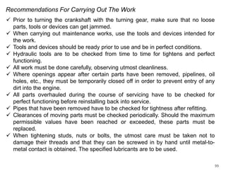 Recommendations For Carrying Out The Work
 Prior to turning the crankshaft with the turning gear, make sure that no loose
parts, tools or devices can get jammed.
 When carrying out maintenance works, use the tools and devices intended for
the work.
 Tools and devices should be ready prior to use and be in perfect conditions.
 Hydraulic tools are to be checked from time to time for tightens and perfect
functioning.
 All work must be done carefully, observing utmost cleanliness.
 Where openings appear after certain parts have been removed, pipelines, oil
holes, etc., they must be temporarily closed off in order to prevent entry of any
dirt into the engine.
 All parts overhauled during the course of servicing have to be checked for
perfect functioning before reinstalling back into service.
 Pipes that have been removed have to be checked for tightness after refitting.
 Clearances of moving parts must be checked periodically. Should the maximum
permissible values have been reached or exceeded, these parts must be
replaced.
 When tightening studs, nuts or bolts, the utmost care must be taken not to
damage their threads and that they can be screwed in by hand until metal-tometal contact is obtained. The specified lubricants are to be used.
99

 