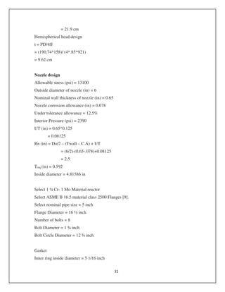 = 21.9 cm
Hemispherical head design
t = PD/4fJ
= (190.74*158)/ (4*.85*921)
= 9.62 cm
Nozzle design
Allowable stress (psi) = 13100
Outside diameter of nozzle (in) = 6
Nominal wall thickness of nozzle (in) = 0.65
Nozzle corrosion allowance (in) = 0.078
Under tolerance allowance = 12.5%
Interior Pressure (psi) = 2390
UT (in) = 0.65*0.125
= 0.08125
Rn (in) = Do/2 – (Twall – C.A) + UT
= (6/2)-(0.65-.078)+0.08125
= 2.5
Treq (in) = 0.592
Inside diameter = 4.81586 in
Select 1 ¼ Cr- 1 Mo Material reactor
Select ASME B 16.5 material class 2500 Flanges [9].
Select nominal pipe size = 5 inch
Flange Diameter = 16 ½ inch
Number of bolts = 8
Bolt Diameter = 1 ¾ inch
Bolt Circle Diameter = 12 ¾ inch
Gasket
Inner ring inside diameter = 5 1/16 inch
 