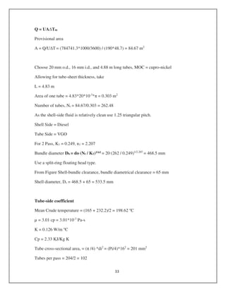 Q = UA Tm
Provisional area
A = Q/U T = (784741.3*1000/3600) / (190*48.7) = 84.67 m2
Choose 20 mm o.d., 16 mm i.d., and 4.88 m long tubes, MOC = cupro-nickel
Allowing for tube-sheet thickness, take
L = 4.83 m
Area of one tube = 4.83*20*10-3
* = 0.303 m2
Number of tubes, Nt = 84.67/0.303 = 262.48
As the shell-side fluid is relatively clean use 1.25 triangular pitch.
Shell Side = Diesel
Tube Side = VGO
For 2 Pass, K1 = 0.249, n1 = 2.207
Bundle diameter Db = do (Nt / K1)1/n1 = 20 (262 / 0.249)1/2.207
= 468.5 mm
Use a split-ring floating head type.
From Figure Shell-bundle clearance, bundle diametrical clearance = 65 mm
Shell diameter, Ds = 468.5 + 65 = 533.5 mm
Tube-side coefficient
Mean Crude temperature = (165 + 232.2)/2 = 198.62 o
C
µ = 3.01 cp = 3.01*10-3
Pa-s
K = 0.126 W/m o
C
Cp = 2.33 KJ/Kg K
Tube cross-sectional area, = ( /4) *di2
= (Pi/4)*162
= 201 mm2
Tubes per pass = 204/2 = 102
 
