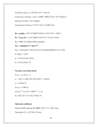 Total flow area, A = 102*201*10-6
= 0.02 m2
Crude mass Velocity = m/A = (5000 / 3600) / 0.02 = 67.75 Kg/m2
s
Density of Crude = 971.9 Kg/m3
Crude linear Velocity = 67.75 / 971.9 = 0.0697 m/s
Re = udi/µ = (971.9*0.0697*0.016) / (3.01*10-3
) = 360.17
Pr = Cp µ/ Kf = (2.33*1000)*(3.01*10-3
) / 0.126 = 54.94
Re < 4000, Use Dittus-Bolter equation
Nu = 1.86(RePr)0.33 (de/L)0.33
Nu = 1.86*((463.7*42.67)^0.33)*((0.016/0.00488)^0.33)= 72.03
hi *di/kf = 72.03
hi = 72.03*0.126 / 0.016
hi = 567.24 W/m2 o
C
Viscosity correction factor
hi (tw – t) = U(T – t)
tw – 182.5 = (200 / 567.24)*(202.5 – 198.62)
tw = 183.86 o
C
So, µw = 1.066 cp
(µ/ µw)0.14
= (2.33 / 1.066)0.14
= 1.15
hi = 567.24*1.15 = 652.3 W/m2 o
C
Shell-side coefficient
Choose baffle spacing, lB = Ds/5 =533.5 / 5 = 106.7 mm.
Tube pitch, Pt = 1.25*20 = 25 mm
 
