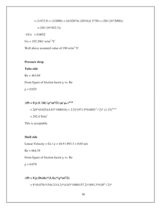 = (1/472.9) + (1/2000) + ((0.020*ln (20/16))/ 2*50) + (20/ (16*2000))
+ (20/ (16*652.3))
1/Uo = 0.0052
Uo = 192.2961 w/m2 o
C
Well above assumed value of 190 w/m2 o
C
Pressure drop
Tube-side
Re = 463.69
From figure of friction factor jf vs. Re
jf = 0.025
Pt = 8 jf (L’/di) ( *ut2/2) (µ/ µw)-0.14
= 2[8*(0.025)(4.83*1000/16) + 2.5]*(971.9*0.06912
/ 2)* (1.15)-0.14
= 292.4 N/m2
This is acceptable.
Shell side
Linear Velocity = Gs / = 44.9 / 893.3 = 0.05 m/s
Re = 664.39
From figure of friction factor jf vs. Re
jf = 0.078
Pt = 8 jf (Ds/de)*(L/lB)*( *ut2/2)
= 8*(0.078)*(544.2/14.2)*(4.83*1000/157.2)*(893.3*0.052
/ 2)*
 
