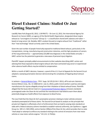 Diesel Exhaust Claims: Stalled Or Just
Getting Started?
Law360, New York (August 02, 2012, 1:39 PM ET) -- On June 12, 2012, the International Agency for
Research on Cancer (IARC), an agency of the World Health Organization, designated diesel engine
exhaust as “carcinogenic to humans” (Group 1) — a classification shared with asbestos and radon —
based on lung cancer risk. Notably, IARC’s analysis focused on engine exhaust from “traditional” rather
than “new technology” diesel currently used in the United States.

Given the vast number of people historically exposed to traditional diesel exhaust, particularly in the
transportation, mining, manufacturing and construction industries, and the high prevalence of cancers
of the lung and bronchus — approximately 225,000 new diagnoses in the United States annually —
IARC’s action has the potential to generate a new wave of personal injury litigation.

Plaintiffs’ lawyers promptly added announcements to their websites describing IARC’s action and
advising that those exposed to diesel engine exhaust who have contracted lung cancer or experienced
other adverse health effects may be entitled to compensation.

Within a month of IARC’s decision, however, a panel of the U.S. Court of Appeals for the Second Circuit
adopted a sweeping preemption decision demonstrating the complexity of litigating diesel exhaust
claims.

In Jackson v. General Motors Corp., 770 F. Supp. 2d 570 (S.D.N.Y. 2011), aff’d sub nom. Butnick v.
General Motors Corp., No. 11-1068 (2d Cir. July 11, 2012), public transit workers sued bus and engine
manufacturers for injuries allegedly arising from their inhalation of diesel exhaust fumes. Plaintiffs
alleged that the buses did not meet U.S. Environmental Protection Agency emissions standards
promulgated under the Clean Air Act and that the manufacturers had failed to warn them about
potentially dangerous health effects from exposure to diesel fumes.

The court held that the Clean Air Act’s preemption provision relating to motor vehicles emission
standards preempted all of these claims. The Second Circuit based its analysis on the principle that
private tort litigation is effectively a form of enforcement that can lead to varying state standards at
odds with a federal statutory scheme intended to establish national uniformity, see Cipollone v. Liggett
Group Inc. 505 U.S. 504 (1992), and on Section 209(a) of the Clean Air Act, which provides that no state
“shall adopt or attempt to enforce any standard relating to the control of emissions from new motor
vehicles or new motor vehicle engines.” 42 U.S.C. § 7543(a).
 