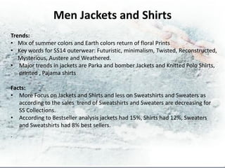 Men Jackets and Shirts
Trends:
• Mix of summer colors and Earth colors return of floral Prints
• Key words for SS14 outerwear: Futuristic, minimalism, Twisted, Reconstructed,
   Mysterious, Austere and Weathered.
• Major trends in jackets are Parka and bomber Jackets and Knitted Polo Shirts,
   printed , Pajama shirts

Facts:
• More Focus on Jackets and Shirts and less on Sweatshirts and Sweaters as
   according to the sales trend of Sweatshirts and Sweaters are decreasing for
   SS Collections.
• According to Bestseller analysis jackets had 15%, Shirts had 12%, Sweaters
   and Sweatshirts had 8% best sellers.
.
 