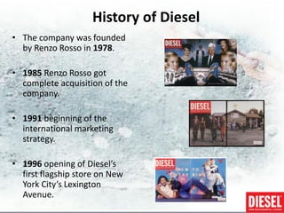 History of Diesel
• The company was founded
  by Renzo Rosso in 1978.

• 1985 Renzo Rosso got
  complete acquisition of the
  company.

• 1991 beginning of the
  international marketing
  strategy.

• 1996 opening of Diesel’s
  first flagship store on New
  York City’s Lexington
  Avenue.
 