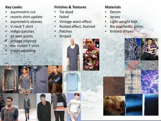 Key Looks:               Finishes & Textures        Materials
• asymmetric cut         • Tie dyed                 • Denim
• resorts shirt update   • faded                    • Jersey
• asymmetric sleeves     • Vintage worn effect      • Light-weight knit
• V-neck T-shirt         • Rusted effect, Stained   • Bio psychedlic prints
• indigo patches         • Patches                  • Knitted stripes
• all over prints        • Striped
• vintage inspired
• the Denim T-shirt
• Insert panelling
 