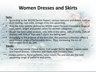 Women Dresses and Skirts
Facts:
• According to the WGSN Denim Report, various textures and details such as
   dust coating, rust color, vintage trims are upcoming.
• Also the color palette defined by WGSN report focuses more on a range of
   cool, warm, bright and pastel colors for women categories.
• As per the best seller analysis, only 30% of the skirts, 10% of shirts, 25% of
   dresses and 35% of Tops and T-shirts are selling well.
• According to the analysis of the line plan, the previous collection offers a
   very limited range of fashionable items. Thus, increasing the no. of
   fashionable items by 10%.
Trends:
• The next big trends: Flared Skirts, Full Length Skirts, Belted, Empire waist
   and Flared dresses, Collarless and Slash neck Blouses/Tops.
• Indigo patterns, floral patterns, neon colors, Tie and dye are the next
   upcoming range of patterns and prints.
 