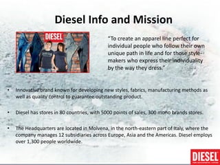 Diesel Info and Mission
                                             “To create an apparel line perfect for
                                             individual people who follow their own
                                             unique path in life and for those style-
                                             makers who express their individuality
                                             by the way they dress.”


•   Innovative brand known for developing new styles, fabrics, manufacturing methods as
    well as quality control to guarantee outstanding product.

•   Diesel has stores in 80 countries, with 5000 points of sales, 300 mono brands stores.

•   The Headquarters are located in Molvena, in the north-eastern part of Italy, where the
    company manages 12 subsidiaries across Europe, Asia and the Americas. Diesel employs
    over 1,300 people worldwide.
 