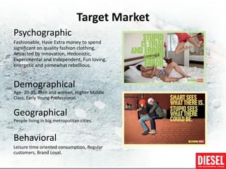 Target Market
Psychographic
Fashionable, Have Extra money to spend
significant on quality fashion clothing,
Attracted by Innovation, Hedonistic,
Experimental and Independent, Fun loving,
energetic and somewhat rebellious.


Demographical
Age- 20-35, Men and women, Higher Middle
Class, Early Young Professional.


Geographical
People living in big metropolitan cities.


Behavioral
Leisure time oriented consumption, Regular
customers, Brand Loyal.
 