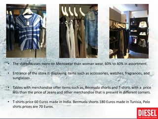 • The store focuses more on Menswear than woman wear, 60% to 40% in assortment.

• Entrance of the store is displaying items such as accessories, watches, fragrances, and
  sunglasses .

• Tables with merchandise offer items such as, Bermuda shorts and T-shirts with a price
  less than the price of Jeans and other merchandise that is present in different corners.

• T-shirts price 60 Euros made in India. Bermuda shorts 180 Euros made in Tunisia, Polo
  shirts prices are 70 Euros.
 