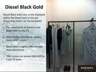 Diesel Black Gold
Diesel Black Gold Line, is not displayed
within the Diesel store in Via del
Corso, they have it at Via Conodotti .

• The assortment of denim in the
  Black Gold is only 2%.

• Most of the collection is Jackets,
  shirts, and T-shirts.

• Black Gold is slightly different and
  more glamorous

• Their prices are around 345 EUR for
  a pair of jeans.
 