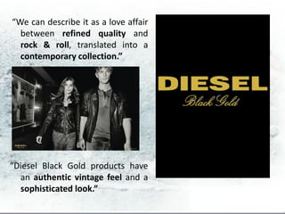 “We can describe it as a love affair
  between refined quality and
  rock & roll, translated into a
  contemporary collection.”




“Diesel Black Gold products have
  an authentic vintage feel and a
  sophisticated look.”
 