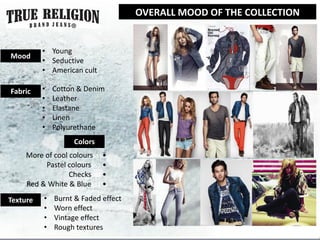 OVERALL MOOD OF THE COLLECTION


          • Young
Mood
          • Seductive
          • American cult

Fabric    •   Cotton & Denim
          •   Leather
          •   Elastane
          •   Linen
          •   Polyurethane
                   Colors
     More of cool colourssss•
          Pastel colourssss •
                  Checkssss •
     Red & White & Bluesss •

Texture   •   Burnt & Faded effect
          •   Worn effect
          •   Vintage effect
          •   Rough textures
 