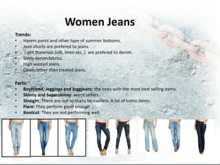 Women Jeans
Trends:
•   Harem pants and other type of summer bottoms.
•   Jean shorts are prefered to jeans.
•    Light materials (silk, linen etc..) are prefered to denim.
•   Shiny denim fabrics.
•   High wasted jeans.
•   Clean rather than treated jeans.

Facts:
•   Boyfriend, Jeggings and Joggjeans: the ones with the most best selling items.
•   Skinny and Superskinny: worst sellers.
•   Straight: There are not so many bestsellers. A lot of iconic items.
•   Flare: They perform good enough
•   Bootcut: They are not performing well.
 