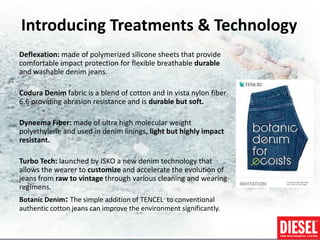 Introducing Treatments & Technology
Deflexation: made of polymerized silicone sheets that provide
comfortable impact protection for flexible breathable durable
and washable denim jeans.

Codura Denim fabric is a blend of cotton and in vista nylon fiber
6.6 providing abrasion resistance and is durable but soft.

Dyneema Fiber: made of ultra high molecular weight
polyethylene and used in denim linings, light but highly impact
resistant.

Turbo Tech: launched by ISKO a new denim technology that
allows the wearer to customize and accelerate the evolution of
jeans from raw to vintage through various cleaning and wearing
regimens.
Botanic Denim: The simple addition of TENCEL to conventional
authentic cotton jeans can improve the environment significantly.
 