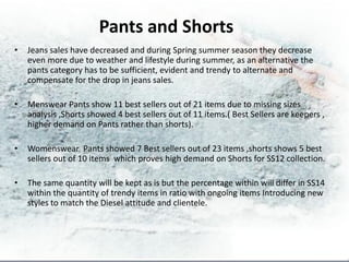 Pants and Shorts
•   Jeans sales have decreased and during Spring summer season they decrease
    even more due to weather and lifestyle during summer, as an alternative the
    pants category has to be sufficient, evident and trendy to alternate and
    compensate for the drop in jeans sales.

•   Menswear Pants show 11 best sellers out of 21 items due to missing sizes
    analysis ,Shorts showed 4 best sellers out of 11 items.( Best Sellers are keepers ,
    higher demand on Pants rather than shorts).

•   Womenswear Pants showed 7 Best sellers out of 23 items ,shorts shows 5 best
    sellers out of 10 items which proves high demand on Shorts for SS12 collection.

•   The same quantity will be kept as is but the percentage within will differ in SS14
    within the quantity of trendy items in ratio with ongoing items Introducing new
    styles to match the Diesel attitude and clientele.
 