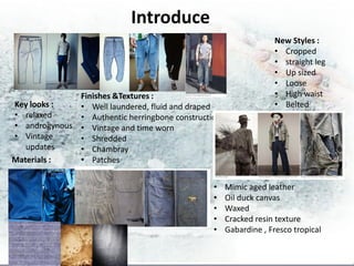 Introduce
                                                                  New Styles :
                                                                  • Cropped
                                                                  • straight leg
                                                                  • Up sized
                                                                  • Loose
              Finishes &Textures :                                • High waist
Key looks :   • Well laundered, fluid and draped                  • Belted
• relaxed     • Authentic herringbone construction
• androgynous • Vintage and time worn
• Vintage     • Shredded
   updates    • Chambray
Materials :   • Patches


                                                •    Mimic aged leather
                                                •    Oil duck canvas
                                                •    Waxed
                                                •    Cracked resin texture
                                                •    Gabardine , Fresco tropical
 