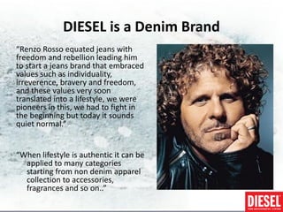 DIESEL is a Denim Brand
“Renzo Rosso equated jeans with
freedom and rebellion leading him
to start a jeans brand that embraced
values such as individuality,
irreverence, bravery and freedom,
and these values very soon
translated into a lifestyle, we were
pioneers in this, we had to fight in
the beginning but today it sounds
quiet normal.”


“When lifestyle is authentic it can be
  applied to many categories
  starting from non denim apparel
  collection to accessories,
  fragrances and so on..”
 