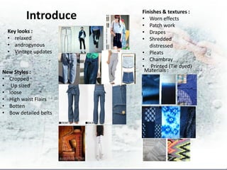 Finishes & textures :
         Introduce     • Worn effects
                       • Patch work
  Key looks :          • Drapes
  • relaxed            • Shredded
  • androgynous           distressed
  • Vintage updates    • Pleats
                       • Chambray
                       • Printed (Tie dyed)
New Styles :            Materials :
• Cropped
• Up sized
• loose
• High waist Flairs
• Botten
• Bow detailed belts
 