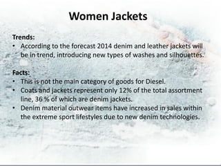 Women Jackets
Trends:
• According to the forecast 2014 denim and leather jackets will
   be in trend, introducing new types of washes and silhouettes.

Facts:
• This is not the main category of goods for Diesel.
• Coats and jackets represent only 12% of the total assortment
  line, 36 % of which are denim jackets.
• Denim material outwear items have increased in sales within
  the extreme sport lifestyles due to new denim technologies.
 