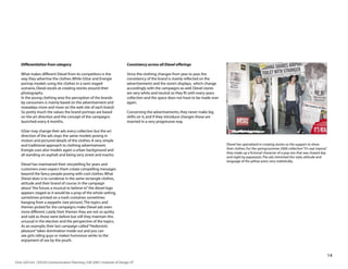 Differentiation from category                                               Consistency across all Diesel offerings

    What makes different Diesel from its competitors is the                     Since the clothing changes from year to year, the
    way they advertise the clothes. While GStar and Energie                     consistency of the brand is mainly reflected on the
    portray models using the clothes in a semi staged                           advertisements and the store’s displays, which change
    scenario, Diesel excels at creating stories around their                    accordingly with the campaigns as well. Diesel stores
    photographs.                                                                are very white and neutral so they fit with every years
    In the young clothing area the perception of the brands                     collection and the space does not have to be made over
    by consumers is mainly based on the advertisement and                       again.
    nowadays more and more on the web site of each brand.
    So pretty much the values the brand portrays are based                      Concerning the advertisements, they never make big
    on the art direction and the concept of the campaigns                       shifts on it, and if they introduce changes those are
    launched every 6 months.                                                    inserted in a very progressive way.

    GStar may change their ads every collection but the art
    direction of the ads stays the same: models posing in
    motion and pictured details of the clothes. A very simple
    and traditional approach to clothing advertisement.                                                                                   Diesel has specialized in creating stories as the support to show
    Energie uses also models again a urban background and                                                                                 their clothes. For the spring/summer 2000 collection “It’s real Joanna”
                                                                                                                                          they made up a fictional character of a pop star that was chased day
    all standing on asphalt and being very street and macho.
                                                                                                                                          and night by paparazzis. The ads mimicked the style, attitude and
                                                                                                                                          language of the yellow press very realistically.
    Diesel has maintained their storytelling for years and
    customers even expect them create compelling messages
    beyond the fancy people posing with cool clothes. What
    Diesel does is to condense in the same rectangle clothes,
    attitude and their brand of course. In the campaign
    about “the future, a musical to believe in” the diesel logo
    appears staged as it would be a prop of the whole setting,
    sometimes printed on a trash container, sometimes
    hanging from a zeppelin (see picture). The topics and
    themes picked for the campaigns make Diesel ads even
    more different. Lately their themes they are not so quirky
    and odd as those were before but still they maintain this
    unusual in the election and the perspective of the topics.
    As an example, their last campaign called “Hedonistic
    pleasure” takes domination inside out and you can
    see girls riding guys or makes humorous winks to the
    enjoyment of sex by the youth.


                                                                                                                                                                                                                    1
Enric Gili Fort | ID520 Communication Planning | Fall 2005 | Institute of Design, IIT
 