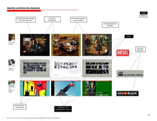 Identity and diversity elements
                                                                                                                                                                  similar
                                                                                                                                                                 different
                   site look-and-feel changes                     rich use of                        rich context and story
                       for every collection                      typography                              around clothes

                                                                                                                              risky and advanced
                                                                                                                                    interface




                                                                                                                                                   models



  soft gamma
  of colors


                                                                                                                                                            sans serif
                                                                                                                                                            bold fonts




  range of
  cold colors




  very
  saturated
  colors




                absence of text
                 on web sites                                                  traditional use of
                                                                             photography in mosaic


                                                                                                                                                                             15
Enric Gili Fort | ID520 Communication Planning | Fall 2005 | Institute of Design, IIT
 