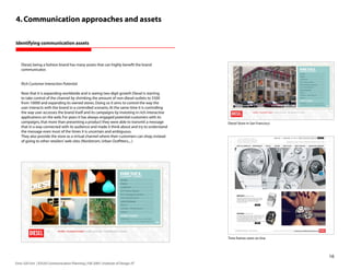 4. Communication approaches and assets

Identifying communication assets



    Diesel, being a fashion brand has many assets that can highly benefit the brand
    communicator.


    Rich Customer Interaction Potential

    Now that it is expanding worldwide and is seeing two-digit growth Diesel is starting
    to take control of the channel by shrinking the amount of non-diesel outlets to 5500
    from 10000 and expanding its owned stores. Doing so it aims to control the way the
    user interacts with the brand in a controlled scenario. At the same time it is controlling
    the way user accesses the brand itself and its campaigns by investing in rich interactive
    applications on the web. For years it has always engaged potential customers with its
    campaigns, that more than presenting a product they were able to transmit a message          Diesel Store in San Francisco
    that in a way connected with its audience and made it think about and try to understand
    the message even most of the times it is uncertain and ambiguous.
    They also provide the store as a virtual channel where their customers can shop, instead
    of going to other retailers’ web sites (Nordstrom, Urban Outfitters,...)




                                                                                                 Time frames store on-line




                                                                                                                                 16
Enric Gili Fort | ID520 Communication Planning | Fall 2005 | Institute of Design, IIT
 