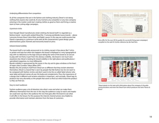 Underlying differentiation from competitors

    As all the companies that are in the fashion and clothing industry, Diesel is not doing
    nothing that anyone else could do. At any moment, any competitor or any new company
    entering in the market could start creating clothes as good as theirs and hiring a creative
    team to have cutting edge campaigns.

    A premium niche

    Even though Diesel manufactures street clothing the brand itself it is regarded as a
    fashion brand - recent polls ranked Diesel No. 15 among worldwide luxury brands -- above
    Lancome, Armani, Bose, Calvin Klein, and Ralph Lauren. In this way we could assume that
    Diesel is operating in a premium niche with all this characteristics: great design, great        Extra offer for the soul. All the guides for successful living (past campaigns)
    advertisement, great channels and exclusivity based on price.                                    compiled on the web for further reference by die-hard fans.

    Inherent brand visibility

    The brand itself is not really announced on its clothes, except in few pieces like T-shirts
    or jackets and tops but when this happens the brand is displayed in a very typographical
    way with no references to the logo and just taking the name of the brand as an excuse
    to play with rich fonts. A part from this obvious visibility , the brand is not much seen
    anywhere else. Diesel is looking for dosed visibility in the right places and publications (
    specialized magazines, no more billboards).
    Brands visibility is represented by the stores in the city and its glass windows at the heart
    of major cities (London, Tokyo, Milan, NYC)
    Besides this, the products itself from Diesel are so different that they reclaim attention
    themselves. Diesel is a brand that is worn by people that like fashion but do not want to
    be compared with fashion victims and don’t want to be the so-called ‘label whores’ who
    wear label and brand names all over the body and complements. Thus, the importance of
    a design that is different and reclaims attention is important , and normally, Diesel tags its
    products but very discreetly so the people that wants to find out which brand the product
    is, they can find out.

    Easy-to-reach audiences                                                                          “Diesel planet: on the web with information about the company, its founder,
                                                                                                     communications and even the Diesel Farm which produces the wine “Rosso di
    Fashion audience pays a lot of attention into what is new and what can make them                 Rosso”
    difference themselves from the rest. In this way, the audience is easy to reach, and maybe
    we could even say that is the audience the one that goes after the brand to see what
    it will offer in the future. For this purpose the internet channel proves very helpful to
    provide information and maintain attention from the base of customers.




                                                                                                                                                                                       18
Enric Gili Fort | ID520 Communication Planning | Fall 2005 | Institute of Design, IIT
 