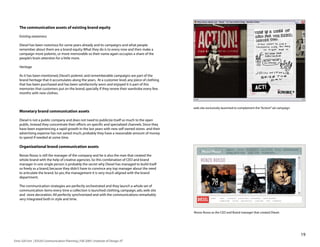 The communication assets of existing brand equity

    Existing awareness

    Diesel has been notorious for some years already and its campaigns and what people
    remember about them are a brand equity. What they do is to every now and then make a
    campaign more polemic, or more memorable so their name again occupies a share of the
    people’s brain attention for a little more.

    Heritage

    As it has been mentioned, Diesel’s polemic and rememberable campaigns are part of the
    brand heritage that it accumulates along the years. At a customer level, any piece of clothing
    that has been purchased and has been satisfactorily worn and enjoyed it is part of this
    memories that customers put on the brand, specially if they renew their wardrobe every few
    months with new clothes.



                                                                                                      web site exclusively launched to complement the “Action!” ad campaign
    Monetary brand communication assets

    Diesel is not a public company and does not need to publicize itself so much to the open
    public, Instead they concentrate their efforts on specific and specialized channels. Since they
    have been experiencing a rapid growth in the last years with new self owned stores and their
    advertising expense has not varied much, probably they have a reasonable amount of money
    to spend if needed at some time.

    Organizational brand communication assets

    Renzo Rosso is still the manager of the company and he is also the man that created the
    whole brand with the help of creative agencies. So this combination of CEO and brand
    manager in one single person is probably the secret why Diesel has managed to build itself
    so freely as a brand, because they didn’t have to convince any top manager about the need
    to articulate the brand. So yes, the management it is very much aligned with the brand
    department.

    The communication strategies are perfectly orchestrated and they launch a whole set of
    communication items every time a collection is launched: clothing, campaign, ads, web site
    and store decoration. All perfectly synchronized and with the communications remarkably
    very integrated both in style and time.


                                                                                                      Renzo Rosso as the CEO and Brand manager that created Diesel.




                                                                                                                                                                              19
Enric Gili Fort | ID520 Communication Planning | Fall 2005 | Institute of Design, IIT
 