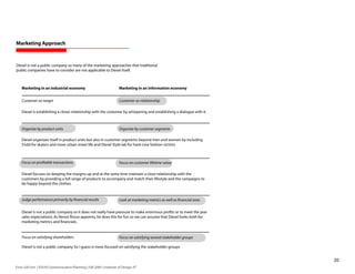 Marketing Approach



Diesel is not a public company so many of the marketing approaches that traditional
public companies have to consider are not applicable to Diesel itself.



    Marketing in an industrial economy                                  Marketing in an information economy


    Customer-as-target                                                  Customer-as-relationship

    Diesel is establishing a closer relationship with the costumer by whispering and establishing a dialogue with it.



    Organize by product units                                           Organize by customer segments

    Diesel organizes itself in product units but also in customer segments beyond men and women by including
    55dsl for skaters and more urban street life and Diesel Style lab for hard-core fashion victims



    Focus on profitable transactions                                    Focus on customer lifetime value

    Diesel focuses on keeping the margins up and at the same time maintain a close relationship with the
    customers by providing a full range of products to accompany and match their lifestyle and the campaigns to
    be happy beyond the clothes.


    Judge performance primarily by financial results                    Look at marketing metrics as well as financial ones


    Diesel is not a public company so it does not really have pressure to make enormous profits or to meet the year
    sales expectations. As Renzo Rosso appoints, he does this for fun so we can assume that Diesel looks both for
    marketing metrics and financials.


    Focus on satisfying shareholders                                    Focus on satisfying several stakeholder groups

    Diesel is not a public company. So I guess is more focused on satisfying the stakeholder groups


                                                                                                                              20
Enric Gili Fort | ID520 Communication Planning | Fall 2005 | Institute of Design, IIT
 