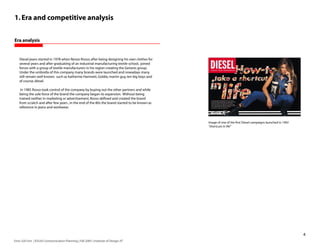1. Era and competitive analysis


Era analysis


    Diesel jeans started in 1978 when Renzo Rosso, after being designing his own clothes for
    several years and after graduating of an industrial manufacturing textile school, joined
    forces with a group of textile manufacturers in his region creating the Genesis group.
    Under the umbrella of this company many brands were launched and nowadays many
    still remain well known: such as katherine Hamnett, Goldie, martin guy, ten big boys and
    of course, diesel.

     In 1985 Rosso took control of the company by buying out the other partners and while
    being the sole force of the brand the company began its expansion. Without being
    trained neither in marketing or advertisement, Rosso defined and created the brand
    from scratch and after few years , in the end of the 80s the brand started to be known as
    reference in jeans and workwear.



                                                                                                Image of one of the first Diesel campaigns launched in 1992
                                                                                                “shortcuts in life”




                                                                                                                                                              
Enric Gili Fort | ID520 Communication Planning | Fall 2005 | Institute of Design, IIT
 