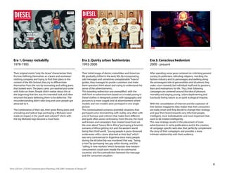 Era 1. Greasy rockabilly                                                    Era 2. Quirky urban fashionistas                                 Era 3. Conscious hedonism
    1978-199                                                                   199-2000                                                        2000 - present

    Their original motto “only the brave” characterizes their                   Their initial image of denim, motorbikes and American            After spending some years centered on criticizing present
    first era. Defining themselves as a ‘jeans and workwear’                    life gradually shifted in the early 90s. By incorporating        society, its politicians, ridiculing religions, mocking the
    clothing company and trying to find their place in the                      odd messages and sometimes unexplainable “how to”                fashion industry and its personages, and walking along
    context of the 80s fashion, they try to differentiate                       guides, they managed to puzzle customers and make                the extravagant side of personalities and situations they
    themselves from the rest by innovating and selling jeans                    them question, think about and trying to understand the          make a turn towards the individual itself and its passions,
    that looked worn. The jeans came pre washed and some                        sense of the advertisements.                                     fears and motivations for life. Thus, their following
    with holes on them. People didn’t realize about this at                     This branding redirection was exemplified with the               campaigns are centered around the idea of pleasure,
    the beginning that this was the intended look and often                     shift from an advertisement based on a model posing in           mortality and staying young, urban daydreaming and
    returned the jeans believing them to be defective. The                      Diesel clothes in designed context with typography and           lusciously loving nature as an quirk ecological impulse.
    misunderstanding didn’t take long and soon people got                       pictures to a more staged kind of advertisement where
    attracted to it.                                                            models and non-models were portrayed in one single               With the consolidation of Internet and the explosion of
                                                                                picture.                                                         free fashion magazines they realize that their consumers
    The combination of their ads, their great fitting jeans and                 This contextualized scenarios provided situations that           are really smart and they decide to change their strategy
    a breaking and radical logo portraying a Mohawk soon                        portrayed some mismatching with reality, very often with         and gear their brand towards very informed people,
    made an impact in the youth and colored T-shirts with                       a lot of humour and criticism that make them different           intelligent, more individualistic and most important that
    the big Mohawk logo became a must-have.                                     and quite often arose controversy. From this era, the most       want to be treated intelligently.
                                                                                well known and campaigns that created more buzz are              This new strategy results in the placement of more
                                                                                the ones about “luxury life in Africa” portraying a futuristic   advertisement in niche publications and in the creation
                                                                                scenario of Africa getting rich and the western world            of campaign specific web sites that perfectly complement
                                                                                being then third world , “young people in jeans drowned          the story of their campaigns and provides a more
                                                                                underwater with a stone attached at their feet” which            intimate relationship with their audience.
                                                                                was very controversial in Argentina since many people
                                                                                during the dictatorship was murdered that way, “being
                                                                                a man” by portraying two gay sailors kissing and the
                                                                                “selling in new markets” which fantasizes how western
                                                                                consumerism could soon invade the ex-communist
                                                                                countries and the contradiction between the message
                                                                                and the consumers situation.


                                                                                                                                                                                                               6
Enric Gili Fort | ID520 Communication Planning | Fall 2005 | Institute of Design, IIT
 