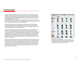 Competitive Analysis


    The Jeans and urban clothing industry has many competitors: Levi’s, Replay, Acupuncture,
    Wrangler, Lee, Energie, Gas, Paul Frank, G-Star Raw, Miss Sixty, Calvin Klein. More specifically,
    with the new revival of stylish jeans many brands have joined the jeans wave such as Seven
    for All Mankind, Blue Cult, True Religion, Chip  Pepper, Earnest Sewn, Citizen of Humanity,
    Rock and Republic, Stitch’s and Yanuk.
    Even though Diesel started as a jeans and workwear apparel brand and the fact that denim is
    still very present in every season they are not perceived as a jeans only brand anymore. In this
    sense now they are regarded more as a urban fashion brand.

    Early in the 90s Diesel made an statement by opening a flagship store in New York right
    across Levi’s store. Obviously an early competitor is Levi’s but this legendary brand that
    everybody wanted to wear in the end of the 80s has lost most of its appeal and hipness and
    can not be considered a serious competitor anymore.

    Among all this brands and clothing companies that target the casual fashionable youth the
    ones that can be considered more direct competence for Diesel are Energie and GStar.
    Energie is also an Italian based company that basing its collection on denim, it provides other
    clothing alternatives, not so stylish and designed but also appealing to a casual youth. GStar
    is a dutch brand that with the launch of its last collection by renowned product designer
    Marc Newson they are targeting a design style conscious crowd that want jeans and other
    clothing with a high level of detail and differentiation, not only on fabrics and style but also
    on the cut of the clothes.
                                                                                                        Urbanoutfitters.com denim page.
    The truth is that Diesel has been so many years in the business and have done things so well        Obviously the youth is a big market and nowadays there are many
    that is difficult to find a company now that can shadow it. Though it has new threats ahead.        brands targeting not only young people in general but to explicitly
    The fact that is growing so much can damage their reputation as a non mainstream brand              hip customers. On this retail web site, more than 12 brands of jeans
    but nowadays they are working to countereffect this by setting their own network of self            are available, all wanting to be as cool as the others.
    owned stores where they can control better the environment where the product is sold and
    are removing their clothes from big commercial centers where they are seen in the same
    environment with other brands.




                                                                                                                                                                               8
Enric Gili Fort | ID520 Communication Planning | Fall 2005 | Institute of Design, IIT
 