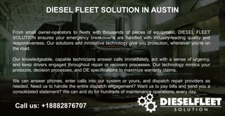 DIESEL FLEET SOLUTION IN AUSTIN
Call us: +18882876707
From small owner-operators to fleets with thousands of pieces of equipment, DIESEL FLEET
SOLUTION ensures your emergency breakdowns are handled with industry-leading quality and
responsiveness. Our solutions and innovative technology give you protection, whenever you’re on
the road.
Our knowledgeable, capable technicians answer calls immediately, act with a sense of urgency,
and keep drivers engaged throughout repair or recovery processes. Our technology mimics your
protocols, decision processes, and OE specifications to maximize warranty claims.
We can answer phones, enter calls into our system or yours, and dispatch repair providers as
needed. Need us to handle the entire dispatch engagement? Want us to pay bills and send you a
consolidated statement? We can and do for hundreds of maintenance operations, every day.
 
