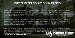 DIESEL FLEET SOLUTION IN FRISCO
Call us: +18882876707
From small owner-operators to fleets with thousands of pieces of equipment, DIESEL
FLEET SOLUTION ensures your emergency breakdowns are handled with industry-
leading quality and responsiveness. Our solutions and innovative technology give you
protection, whenever you’re on the road.
Our knowledgeable, capable technicians answer calls immediately, act with a sense of
urgency, and keep drivers engaged throughout repair or recovery processes. Our
technology mimics your protocols, decision processes, and OE specifications to
maximize warranty claims.
We can answer phones, enter calls into our system or yours, and dispatch repair
providers as needed. Need us to handle the entire dispatch engagement? Want us to
pay bills and send you a consolidated statement? We can and do for hundreds of
maintenance operations, every day.
 