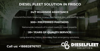 DIESEL FLEET SOLUTION IN FRISCO
Call us: +18882876707
24/7 ROADSIDE ASSISTANCE
Around-the-clock response to your mechanical, tire, and towing needs.
500+ PREFERRED PARTNERS
Nationwide network of trusted roadside repair experts.
20+ YEARS OF QUALITY SERVICE
Long-standing history providing fleet emergency solutions.
 