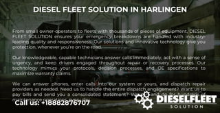 DIESEL FLEET SOLUTION IN HARLINGEN
Call us: +18882876707
From small owner-operators to fleets with thousands of pieces of equipment, DIESEL
FLEET SOLUTION ensures your emergency breakdowns are handled with industry-
leading quality and responsiveness. Our solutions and innovative technology give you
protection, whenever you’re on the road.
Our knowledgeable, capable technicians answer calls immediately, act with a sense of
urgency, and keep drivers engaged throughout repair or recovery processes. Our
technology mimics your protocols, decision processes, and OE specifications to
maximize warranty claims.
We can answer phones, enter calls into our system or yours, and dispatch repair
providers as needed. Need us to handle the entire dispatch engagement? Want us to
pay bills and send you a consolidated statement? We can and do for hundreds of
maintenance operations, every day.
 