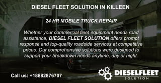 DIESEL FLEET SOLUTION IN KILLEEN
24 HR MOBILE TRUCK REPAIR
Whether your commercial fleet equipment needs road
assistance, DIESEL FLEET SOLUTION offers prompt
response and top-quality roadside services at competitive
prices. Our comprehensive solutions were designed to
support your breakdown needs anytime, day or night.
Call us: +18882876707
 