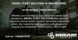 DIESEL FLEET SOLUTION IN SAN ANTONIO
24 HR MOBILE TRUCK REPAIR
Whether your commercial fleet equipment needs road
assistance, DIESEL FLEET SOLUTION offers prompt
response and top-quality roadside services at competitive
prices. Our comprehensive solutions were designed to
support your breakdown needs anytime, day or night.
Call us: +18882876707
 