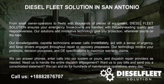 DIESEL FLEET SOLUTION IN SAN ANTONIO
Call us: +18882876707
From small owner-operators to fleets with thousands of pieces of equipment, DIESEL FLEET
SOLUTION ensures your emergency breakdowns are handled with industry-leading quality and
responsiveness. Our solutions and innovative technology give you protection, whenever you’re on
the road.
Our knowledgeable, capable technicians answer calls immediately, act with a sense of urgency,
and keep drivers engaged throughout repair or recovery processes. Our technology mimics your
protocols, decision processes, and OE specifications to maximize warranty claims.
We can answer phones, enter calls into our system or yours, and dispatch repair providers as
needed. Need us to handle the entire dispatch engagement? Want us to pay bills and send you a
consolidated statement? We can and do for hundreds of maintenance operations, every day.
 