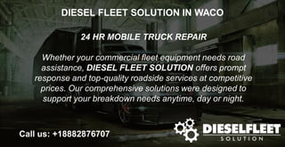 DIESEL FLEET SOLUTION IN WACO
24 HR MOBILE TRUCK REPAIR
Whether your commercial fleet equipment needs road
assistance, DIESEL FLEET SOLUTION offers prompt
response and top-quality roadside services at competitive
prices. Our comprehensive solutions were designed to
support your breakdown needs anytime, day or night.
Call us: +18882876707
 