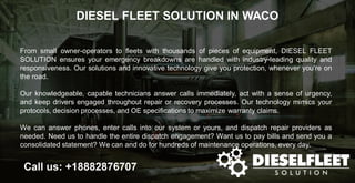 DIESEL FLEET SOLUTION IN WACO
Call us: +18882876707
From small owner-operators to fleets with thousands of pieces of equipment, DIESEL FLEET
SOLUTION ensures your emergency breakdowns are handled with industry-leading quality and
responsiveness. Our solutions and innovative technology give you protection, whenever you’re on
the road.
Our knowledgeable, capable technicians answer calls immediately, act with a sense of urgency,
and keep drivers engaged throughout repair or recovery processes. Our technology mimics your
protocols, decision processes, and OE specifications to maximize warranty claims.
We can answer phones, enter calls into our system or yours, and dispatch repair providers as
needed. Need us to handle the entire dispatch engagement? Want us to pay bills and send you a
consolidated statement? We can and do for hundreds of maintenance operations, every day.
 