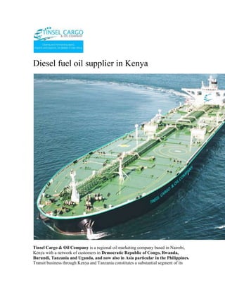 Diesel fuel oil supplier in Kenya<br />Tinsel Cargo & Oil Company is a regional oil marketing company based in Nairobi, Kenya with a network of customers in Democratic Republic of Congo, Rwanda, Burundi, Tanzania and Uganda, and now also in Asia particular in the Philippines. Transit business through Kenya and Tanzania constitutes a substantial segment of its business. Our range of products includes Unleaded Premium, Diesel, Kerosene, Jet A-1, HFO and LPG.”<br />Registered and licenced in Burundi and involved in importation, marketing and wholesale distribution of petroleum products in Burundi.<br />For more information on export; email info@tinselcargo.com<br />Tinsel Cargo & Oil Company core business is importation, distribution, and marketing of petroleum products.Tinsel Cargo & Oil Company invests primarily in petroleum imports and exports, bulk trading, petroleum depots, distribution networks, and service stations. With the aid of cutting-edge technologies and modern infrastructure, the firm is consolidating its position as the market leader in the regional oil industry.<br />The company’s vision is to be an efficient, credible and profitable oil marketing company in the region that seeks to add value to all its stakeholders, with a focus on serving customers to the highest standards<br />From its humble beginnings as a  as a fuel reseller , Tinsel Cargo & Oil Company is now a renowned oil marketer with fully fledged operations in Kenya, Tanzania, Uganda, Southern Sudan, Rwanda, Burundi, and the Democratic Republic of Congo. Its headquarters is in Nairobi.<br />We are a leading Petrochemical (white and black petroleum products, bitumen, Lubricants and oils) open systems dealer. <br />Tinsel Cargo & Oil Company has successfully taken on assignments, projects and contracts ranging from complete fixed turkey instrument and electrical solutions (petrol stations)… through to Periodic Preventative Maintenance contracts for major Companies involved in the Petroleum products business…..through to supply of engineering labor to assist clients during times of need.<br />The core business of Tinsel Cargo & Oil Company is the provision of operational petroleum products (ranging from<br />•           Automotive Diesel [AGO]<br />•           Super Petrol [PMS]<br />•           Industrial Diesel Oil [IDO] <br />•           Furnace oils [FO] <br />•           Bitumen emulsifiers, various grades of bitumen for road construction.<br />•           various grades of lubricants and oils etc) <br />•           Equipment (fuel dispenser pumps, lubricant application pumping units etc) installation – services <br />Tinsel Cargo & Oil Company makes a continuing commitment to quality and training and has invested in a number of training initiatives;<br />•          Industry specific training courses run by the Petroleum Institute of East Africa (P.I.E.A.) and other professional training and consulting service providers<br />•           Laboratory testing services for quality certification of refined petroleum products; <br />•           Internal assessment and development of applications for new technologies and innovations so as to be in tandem with the global trends and customer/client requirements.<br />In addition, Tinsel Cargo & Oil Company management team continues to invest time and resources into business, quality and safety initiatives that enable us to work closer and more efficiently with our clients.<br />As an open supplier and distributor, Tinsel Cargo & Oil Company has built up a network of arrangements with suppliers, both locally and internationally, and can offer a fully engineered solution using the “best of class” open options most suited to the consumer/customer.<br />Examples of our commercial relationships are;<br />•           Special arrangements for bulk fuel/oils and lubricants supply from various oil Companies among them;<br />o          Total Kenya Limited<br />o          Shell Kenya Limited<br />o          Libya Oil Kenya Limited<br />o          Oil Com Kenya Limited<br />•           Customized supplier arrangements with other special Petroleum related installations suppliers. These are basically for;<br />o          Pumps both for light and heavy petroleum products<br />o          Meters for in house and/or outhouse units. These include those that are installed in the factory and/or premises of various other business unit centres and are used for dispensing product for own use and/or commercial use.<br />o          Dispensers systems for lubricants, oils etc industrially and/or commercially.<br />•           Various internationally reputable stockists and suppliers in high bulk of various petroleum products through agreed pre-arrangements.<br />In addition to the above, we as well have commercial accounts with a diverse range of technology suppliers that enable us to supply most popular and relevant equipment brands at very competitive rates.<br />Whom we work for….<br />Tinsel Cargo & Oil Company client base includes significant providers of petrochemical services and products including the transport industry, factory processing, large and medium scale farming interests, mainroad transport services, the construction industry and general transport. <br />Some of the main clients include;<br />•           Government Departments of the Republic of Kenya based within the capital City of Nairobi.<br />•           Construction & Road Transport Companies whichever the location countrywide;<br />•           Industrial Production Establishment<br />•           Large scale independent dealers <br />o          Large scale farmers & Farming interests;<br />•           Hospitals <br />•           Hotels <br />We are currently working on the modalities of extending our client base to across the Kenyan boundaries as some of our current clients/customers and especially in the construction Companies already have running interests that require our services/supplies in these countries.<br />Established in 2009, Tinsel Cargo & Oil Company is We are a leading Petrochemical (white and black petroleum products, bitumen, Lubricants and oils) open systems dealer. <br />Tinsel Cargo & Oil Company mission is to provide our clients with:<br />•           Increased profit through improved/supportive supplies/plant performance, availability and safety.<br />•           Appropriate “best of class” control solutions for their processes/services.<br />•           Timely and qualitative products/services availed in a timely and convenient manner at the most affordable cost to our customer. <br />•           Professional, focused and effective technical skills availed at our customer’s convenience.<br />•           Long term commitment to our client’s goals.<br />Capabilities How can we help you?<br />Tinsel Cargo & Oil Company has successfully taken on assignments, projects and contracts ranging from complete fixed turkey instrument and electrical solutions (petrol stations)… through to Periodic Preventative Maintenance contracts for major Companies involved in the Petroleum products business…..through to supply of engineering labour to assist clients during times of need.<br />We consider ourselves a premier within Kenya in both consulting and implementations of our business strategies and plans in terms of;<br />•           Petroleum Products Supply and distribution modules and strategy<br />•           Petroleum Products Controls systems Consultancy, Engineering and Maintenance<br />•           Petroleum Products Systems Technology, consultancy and supply.<br />•           Petroleum Products Control Systems Integration<br />Corporate Social Responsibility <br />We give back to society by engaging in Corporate Social Responsibility programmes…Organizing and participating in rallies, motor shows,walks e.t.c. <br />Tinsel Cargo & Oil Company has been rewarded with 100% loyalty from our client base since inception in 2009. We consider our commitment to supporting our clients through their challenges a key factor in this achievement.<br />WHAT WE DO<br />The core business of Tinsel Cargo & Oil Company is the provision of operational petroleum products (ranging from Automotive Diesel [AGO], Super Petrol [PMS], Industrial Diesel Oil [IDO], Furnace oils [FO],  Bitumen emulsifiers, various grades of bitumen for road construction, various grades of lubricants and oils etc) and equipment (fuel dispenser pumps, lubricant application pumping units etc) installation – services and installations.<br />Typical applications include;<br />o Turnkey designing, building, installation and commissioning of under the ground and above the ground tank storage systems for petroleum products.<br />o Turnkey sourcing, installation and commissioning of petroleum products pumping units. This will cover various ranges of pumping units for the fuel itself and the lubrication systems for various engines.<br />o Sourcing, importing and availing various petroleum products e.g. the various grades of bitumen, lubricants, oils etc for and on behalf of our clients at a minimal cost.<br />o Specialist control philosophy, development and documentation to complement a client’s process requirements. These may include sequential function charts, functional descriptions, cause and effect assessment and reports, and operations and maintenance manuals.<br />o Functional safety system design, consultancy and Safety Integrity Level (SIL) studies.<br />o Periodic preventive Maintenance and Support Contracts for existing installations and new ones.<br />o Scheduled supply system for production plants for all fuel/petroleum products requirements.<br />Contact<br />TINSEL CARGO & OIL COMPANYCOMMERCE HOUSE3RD FLOOR,  SUITE 311,MOI AVENUE, NAIROBI.P.O. BOX 79456-00200 NAIROBI, KENYATELE FAX:  +254-20-2229781,Cellphone: +254-722-761587,+254-734-939308<br />Website: www.tinselcargo.comEMAIL:   info@tinselcargo.com<br />———————————————————————————————<br />Kenya clearing & forwarding, air freight to Kenya for personal items, airport clearing agents in Kenya, clearing & forwarding opportunities, clearing & forwarding, clearing & forwarding company in Kenya, Warehousing & packaging, Cargo Forwarders, Airfreight forwarders, International Cargo chain Management Agents, Consolidation Services, Kenya, Cargo chain management, Clearing & Forwarding, Clearing & Forwarding in Kenya, Cargo Management in Kenya, Africa Clearing & Forwarding.<br />